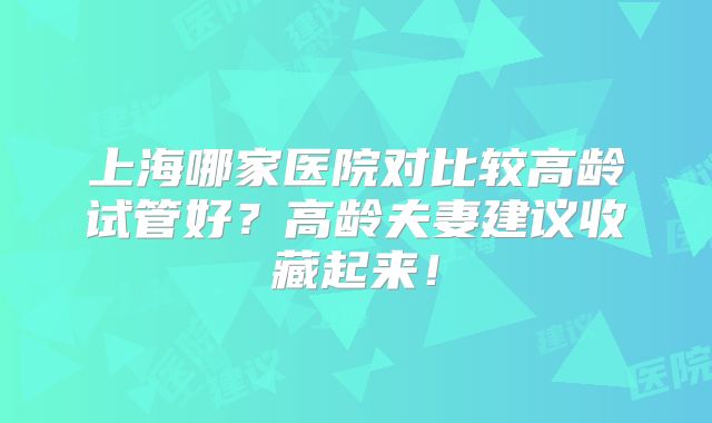 上海哪家医院对比较高龄试管好？高龄夫妻建议收藏起来！