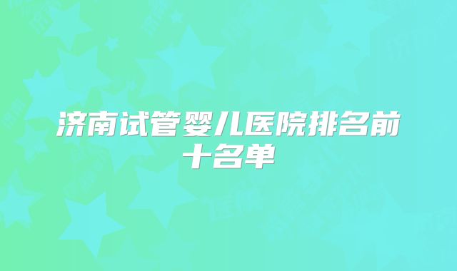 济南试管婴儿医院排名前十名单