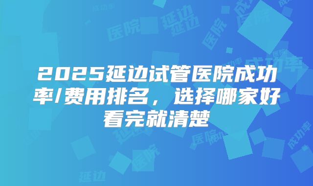 2025延边试管医院成功率/费用排名，选择哪家好看完就清楚