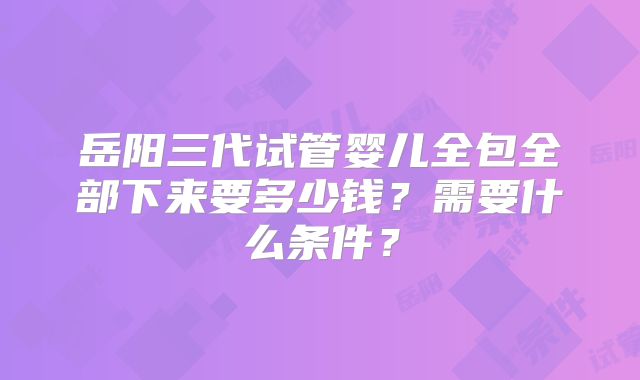 岳阳三代试管婴儿全包全部下来要多少钱？需要什么条件？