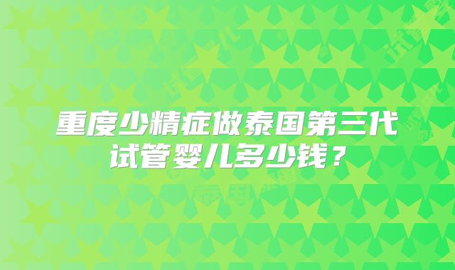 重度少精症做泰国第三代试管婴儿多少钱？