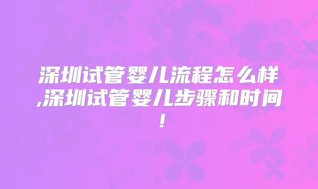 深圳试管婴儿流程怎么样,深圳试管婴儿步骤和时间！