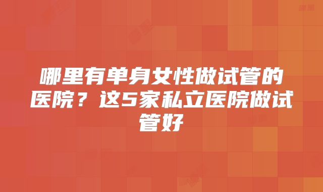 哪里有单身女性做试管的医院？这5家私立医院做试管好