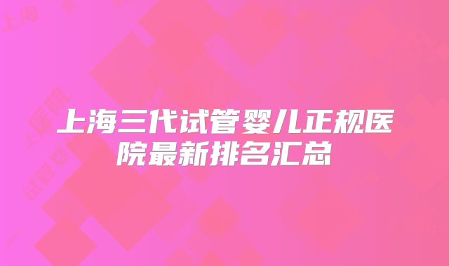 上海三代试管婴儿正规医院最新排名汇总