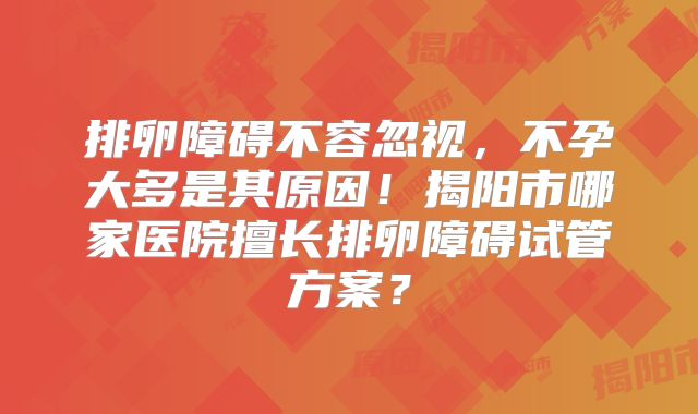 排卵障碍不容忽视,不孕大多是其原因!揭阳市哪家医院擅长排卵障碍试管方案?