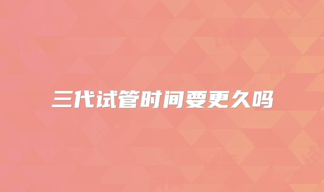 三代试管时间要更久吗