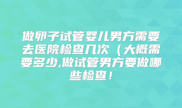 做卵子试管婴儿男方需要去医院检查几次(大概需要多少,做试管男方要做哪些检查!
