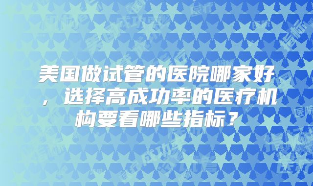 美国做试管的医院哪家好,选择高成功率的医疗机构要看哪些指标?