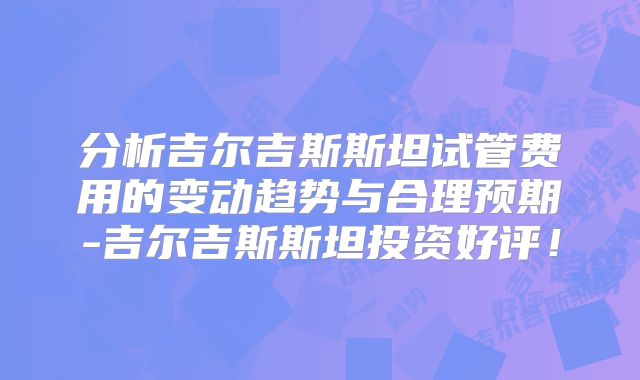 分析吉尔吉斯斯坦试管费用的变动趋势与合理预期-吉尔吉斯斯坦投资好评！