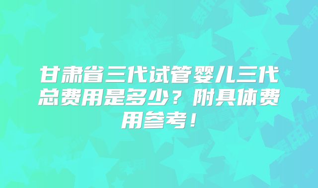 甘肃省三代试管婴儿三代总费用是多少？附具体费用参考！