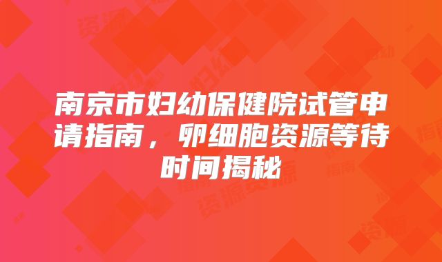 南京市妇幼保健院试管申请指南，卵细胞资源等待时间揭秘