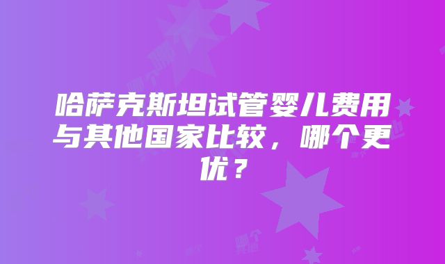 哈萨克斯坦试管婴儿费用与其他国家比较，哪个更优？