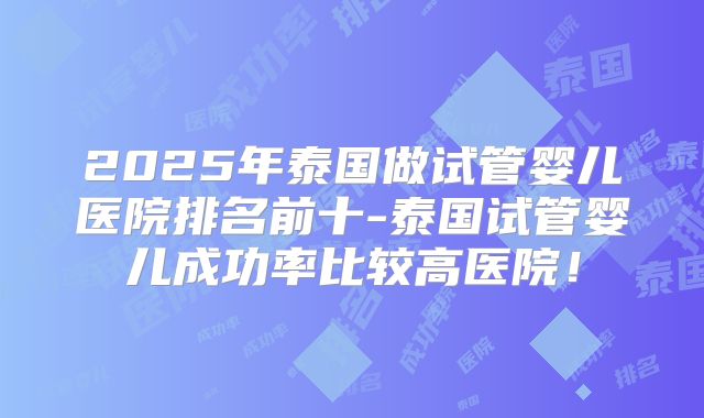 2025年泰国做试管婴儿医院排名前十-泰国试管婴儿成功率比较高医院!