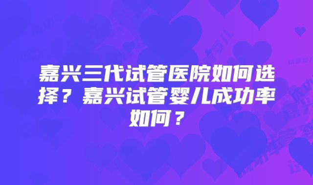 嘉兴三代试管医院如何选择？嘉兴试管婴儿成功率如何？