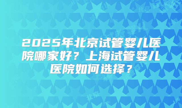2025年北京试管婴儿医院哪家好？上海试管婴儿医院如何选择？