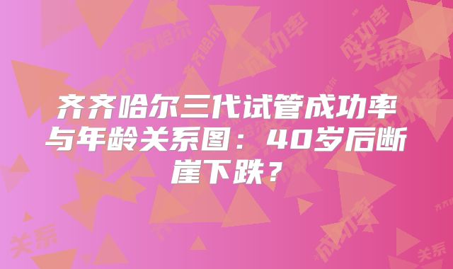 齐齐哈尔三代试管成功率与年龄关系图：40岁后断崖下跌？