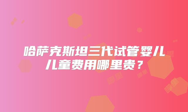 哈萨克斯坦三代试管婴儿儿童费用哪里贵？