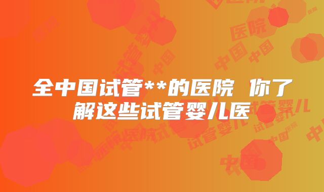 全中国试管**的医院 你了解这些试管婴儿医