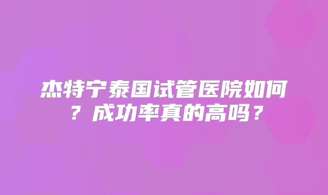 杰特宁泰国试管医院如何？成功率真的高吗？