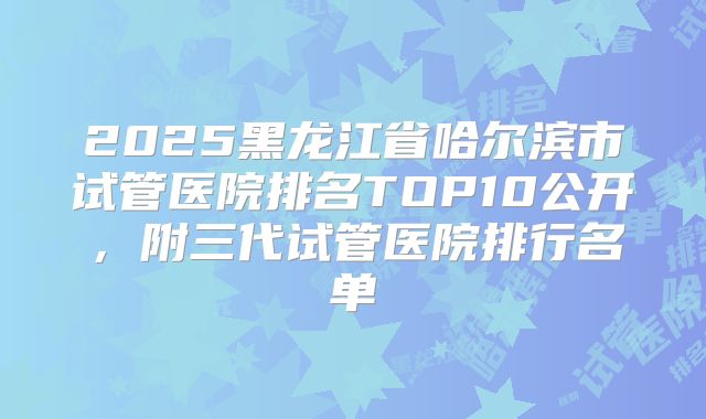 2025黑龙江省哈尔滨市试管医院排名TOP10公开，附三代试管医院排行名单