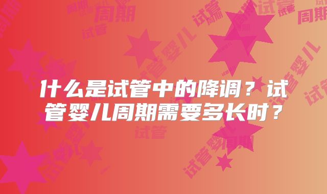 什么是试管中的降调？试管婴儿周期需要多长时？