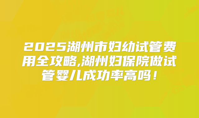 2025湖州市妇幼试管费用全攻略,湖州妇保院做试管婴儿成功率高吗！
