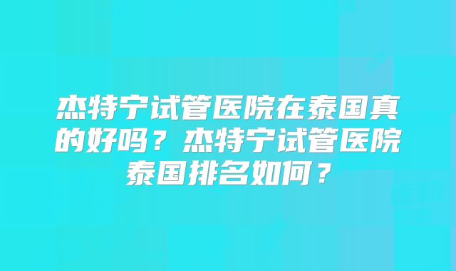 杰特宁试管医院在泰国真的好吗？杰特宁试管医院泰国排名如何？