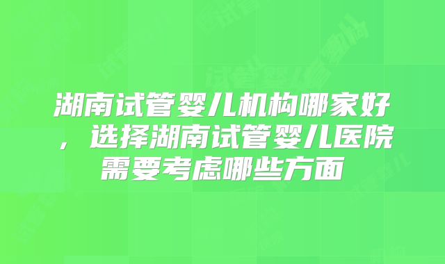 湖南试管婴儿机构哪家好，选择湖南试管婴儿医院需要考虑哪些方面