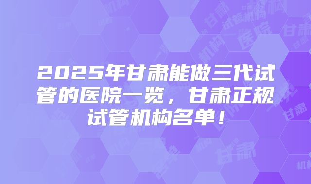 2025年甘肃能做三代试管的医院一览，甘肃正规试管机构名单！