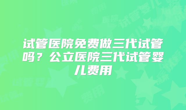 试管医院免费做三代试管吗？公立医院三代试管婴儿费用