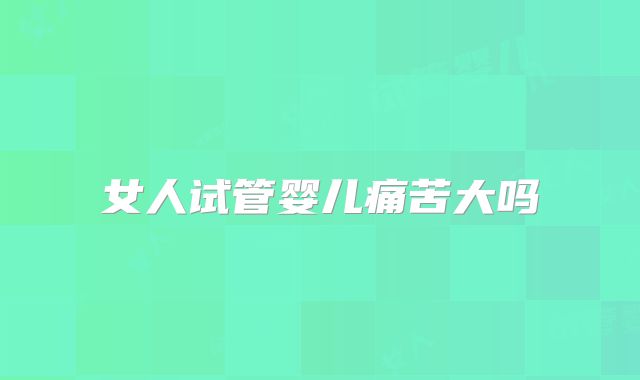 女人试管婴儿痛苦大吗