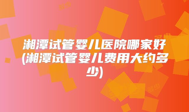 湘潭试管婴儿医院哪家好(湘潭试管婴儿费用大约多少)