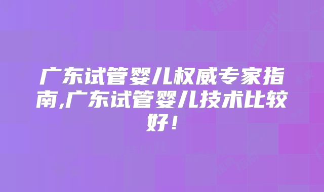 广东试管婴儿权威专家指南,广东试管婴儿技术比较好!