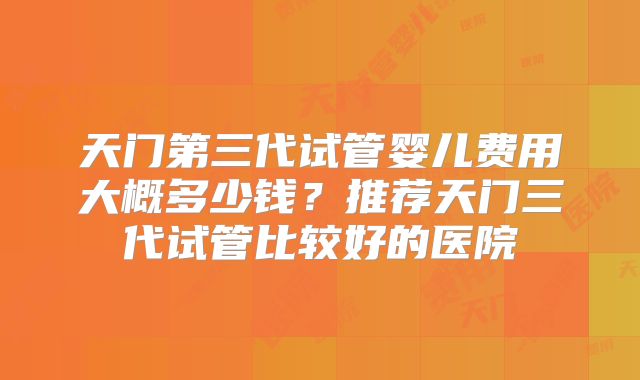 天门第三代试管婴儿费用大概多少钱？推荐天门三代试管比较好的医院