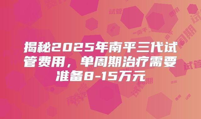 揭秘2025年南平三代试管费用，单周期治疗需要准备8-15万元