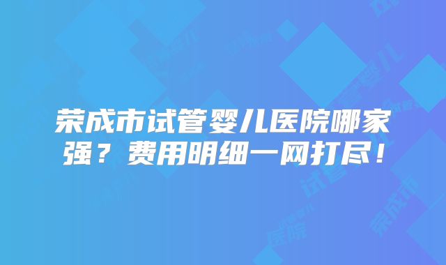 荣成市试管婴儿医院哪家强？费用明细一网打尽！