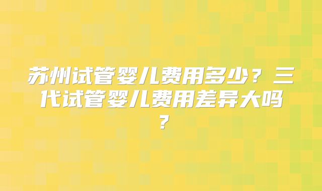 苏州试管婴儿费用多少？三代试管婴儿费用差异大吗？