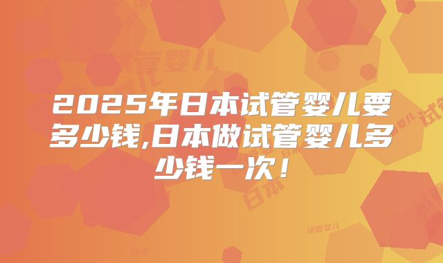 2025年日本试管婴儿要多少钱,日本做试管婴儿多少钱一次！