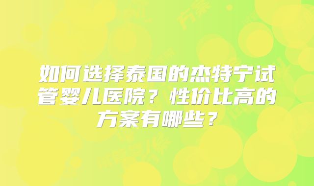 如何选择泰国的杰特宁试管婴儿医院？性价比高的方案有哪些？