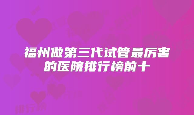 福州做第三代试管最厉害的医院排行榜前十