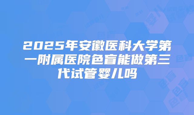 2025年安徽医科大学第一附属医院色盲能做第三代试管婴儿吗