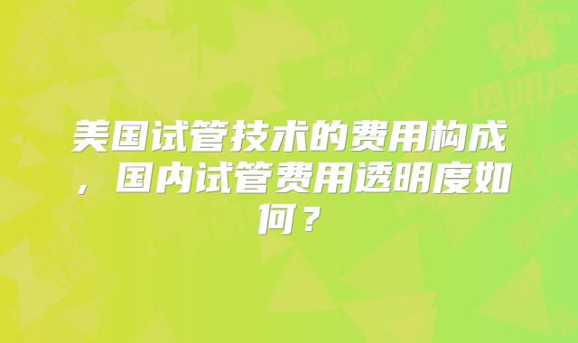 美国试管技术的费用构成,国内试管费用透明度如何?