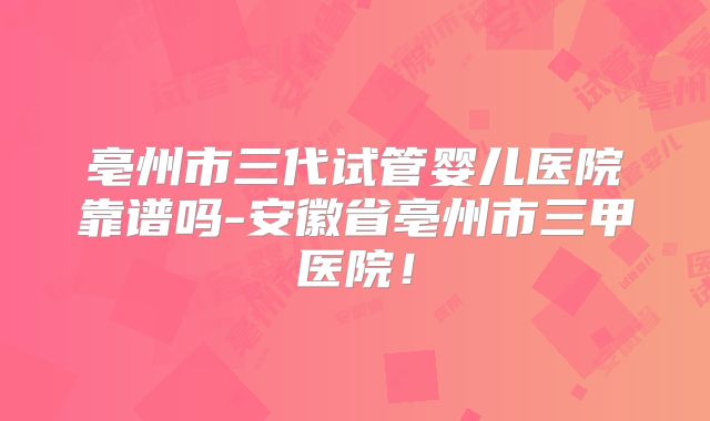 亳州市三代试管婴儿医院靠谱吗-安徽省亳州市三甲医院！