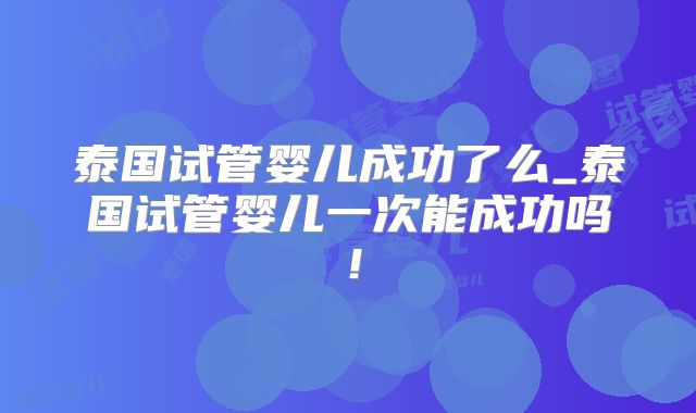 泰国试管婴儿成功了么_泰国试管婴儿一次能成功吗!