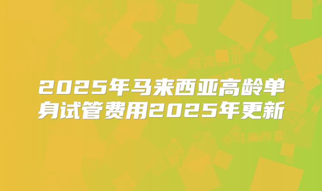 2025年马来西亚高龄单身试管费用2025年更新