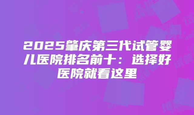2025肇庆第三代试管婴儿医院排名前十：选择好医院就看这里