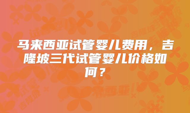马来西亚试管婴儿费用，吉隆坡三代试管婴儿价格如何？