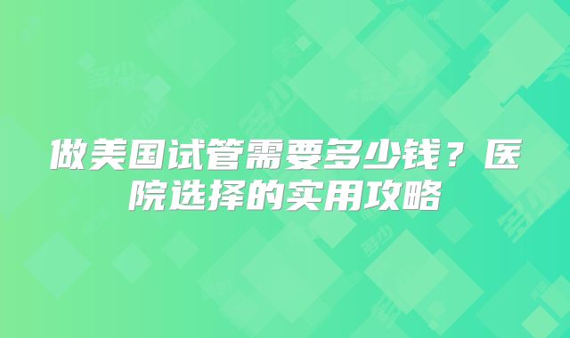 做美国试管需要多少钱?医院选择的实用攻略