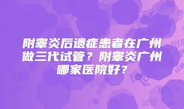 附睾炎后遗症患者在广州做三代试管?附睾炎广州哪家医院好?