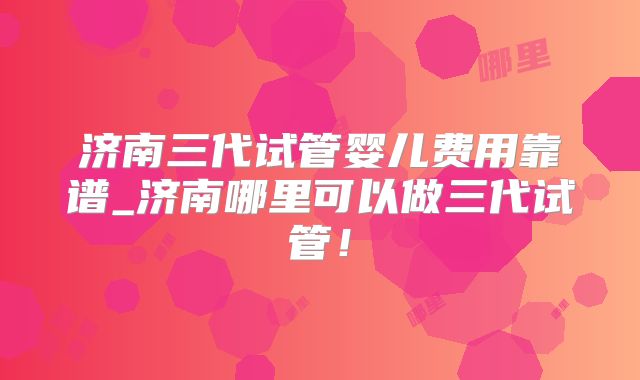 济南三代试管婴儿费用靠谱_济南哪里可以做三代试管！
